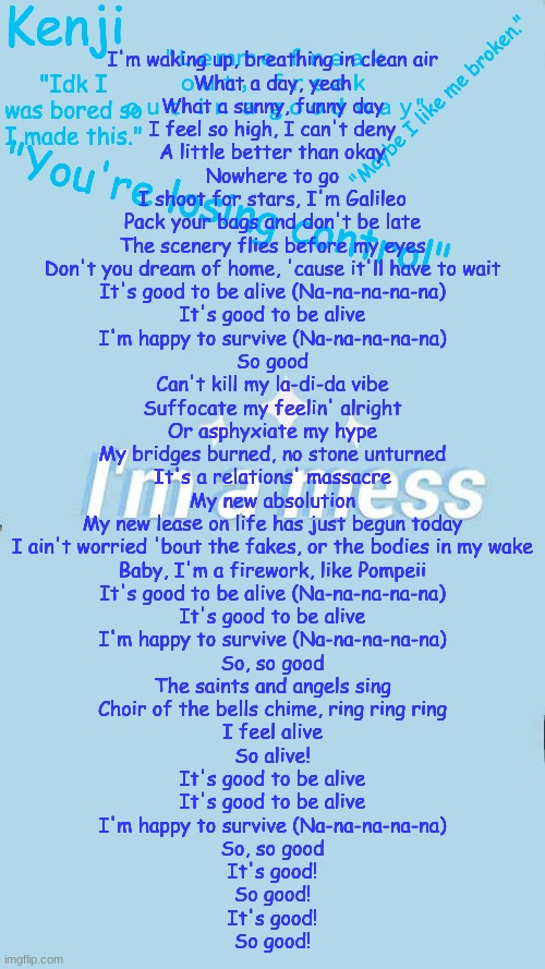 Good to be alive | I'm waking up, breathing in clean air
What a day, yeah
What a sunny, funny day
I feel so high, I can't deny
A little better than okay
Nowhere to go
I shoot for stars, I'm Galileo
Pack your bags and don't be late
The scenery flies before my eyes
Don't you dream of home, 'cause it'll have to wait

It's good to be alive (Na-na-na-na-na)
It's good to be alive
I'm happy to survive (Na-na-na-na-na)
So good

Can't kill my la-di-da vibe
Suffocate my feelin' alright
Or asphyxiate my hype
My bridges burned, no stone unturned
It's a relations' massacre
My new absolution
My new leasе on life has just begun today
I ain't worried 'bout thе fakes, or the bodies in my wake
Baby, I'm a firework, like Pompeii

It's good to be alive (Na-na-na-na-na)
It's good to be alive
I'm happy to survive (Na-na-na-na-na)
So, so good

The saints and angels sing
Choir of the bells chime, ring ring ring
I feel alive
So alive!

It's good to be alive
It's good to be alive
I'm happy to survive (Na-na-na-na-na)
So, so good

It's good!
So good!
It's good!
So good! | image tagged in i made this cause boredem | made w/ Imgflip meme maker