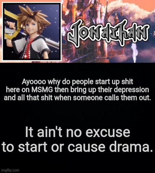 Ayoooo why do people start up shit here on MSMG then bring up their depression and all that shit when someone calls them out. It ain't no excuse to start or cause drama. | image tagged in jonathan's sixth temp | made w/ Imgflip meme maker