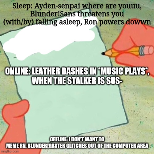 My description list v1.0 | Sleep: Ayden-senpai where are youuu,
Blunder!Sans threatens you (with/by) falling asleep, Ron powers dowwn; ONLINE: LEATHER DASHES IN *MUSIC PLAYS*,
WHEN THE STALKER IS SUS-; OFFLINE: I DON'T WANT TO MEME RN, BLUNDER!GASTER GLITCHES OUT OF THE COMPUTER AREA | image tagged in to-do list spongebob | made w/ Imgflip meme maker