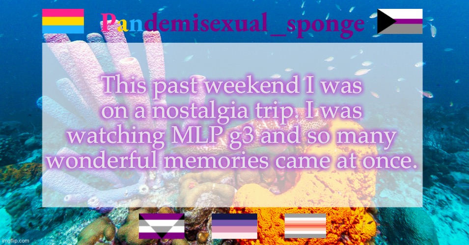 I’m surprised I didn’t cry | This past weekend I was on a nostalgia trip. I was watching MLP g3 and so many wonderful memories came at once. | image tagged in pandemisexual_sponge temp,demisexual_sponge | made w/ Imgflip meme maker