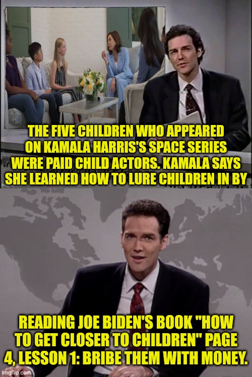 Another Fake Story By The administration | THE FIVE CHILDREN WHO APPEARED ON KAMALA HARRIS'S SPACE SERIES WERE PAID CHILD ACTORS. KAMALA SAYS SHE LEARNED HOW TO LURE CHILDREN IN BY; READING JOE BIDEN'S BOOK "HOW TO GET CLOSER TO CHILDREN" PAGE 4, LESSON 1: BRIBE THEM WITH MONEY. | image tagged in norm macdonald weekend update,joe biden,weekend update with norm,kamala harris | made w/ Imgflip meme maker