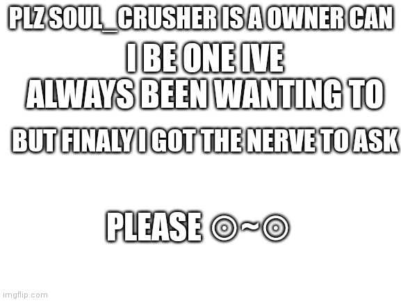 ☆~☆ | PLZ SOUL_CRUSHER IS A OWNER CAN; I BE ONE IVE ALWAYS BEEN WANTING TO; BUT FINALY I GOT THE NERVE TO ASK; PLEASE ⊙~⊙ | image tagged in blank white template | made w/ Imgflip meme maker