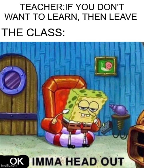 school... | TEACHER:IF YOU DON'T WANT TO LEARN, THEN LEAVE; THE CLASS:; OK | image tagged in memes,spongebob ight imma head out,school | made w/ Imgflip meme maker