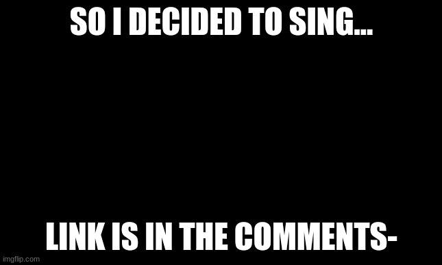 please give me your opinions on it | SO I DECIDED TO SING... LINK IS IN THE COMMENTS- | image tagged in singing | made w/ Imgflip meme maker