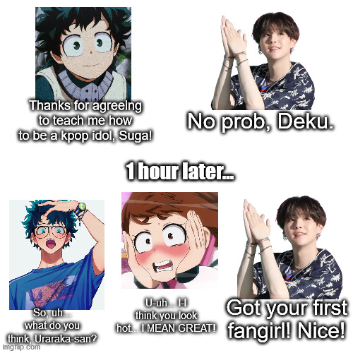 Idk, just a random thingy I thought of making lol. Suga is a proud mentor. | No prob, Deku. Thanks for agreeing to teach me how to be a kpop idol, Suga! 1 hour later... U-uh... I-I think you look hot... I MEAN GREAT! Got your first fangirl! Nice! So, uh... what do you think, Uraraka-san? | image tagged in blank | made w/ Imgflip meme maker