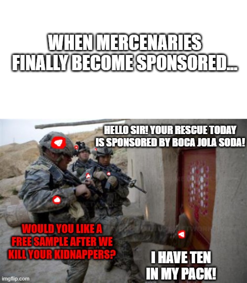 Just hope you aren't rescued by a merc squad sponsored by Acme incorporated. | WHEN MERCENARIES FINALLY BECOME SPONSORED... HELLO SIR! YOUR RESCUE TODAY IS SPONSORED BY BOCA JOLA SODA! WOULD YOU LIKE A FREE SAMPLE AFTER WE KILL YOUR KIDNAPPERS? I HAVE TEN IN MY PACK! | image tagged in blank white template,army,sponsored mercs,boca jola cola | made w/ Imgflip meme maker