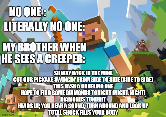 Creeper | LITERALLY NO ONE:; NO ONE :; MY BROTHER WHEN HE SEES A CREEPER:; SO WAY BACK IN THE MINE
GOT OUR PICKAXE SWINGIN' FROM SIDE TO SIDE (SIDE TO SIDE)
THIS TASK A GRUELING ONE
HOPE TO FIND SOME DIAMONDS TONIGHT (NIGHT, NIGHT)
DIAMONDS TONIGHT
HEADS UP, YOU HEAR A SOUND, TURN AROUND AND LOOK UP
TOTAL SHOCK FILLS YOUR BODY | image tagged in minecraft,creeper,game | made w/ Imgflip meme maker