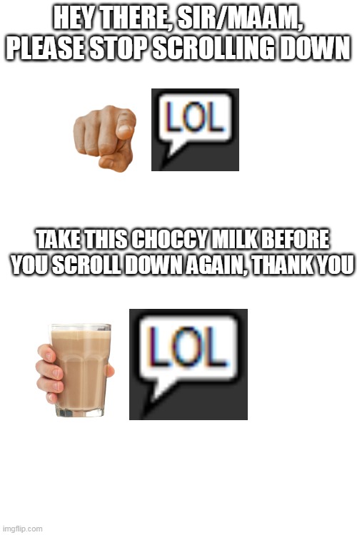 HEY THERE, SIR/MAAM, PLEASE STOP SCROLLING DOWN; TAKE THIS CHOCCY MILK BEFORE YOU SCROLL DOWN AGAIN, THANK YOU | image tagged in blank white template | made w/ Imgflip meme maker