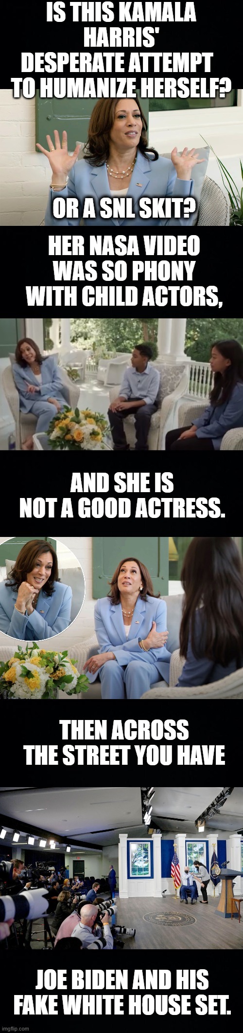They're Both So Fake! | IS THIS KAMALA HARRIS' DESPERATE ATTEMPT   TO HUMANIZE HERSELF? OR A SNL SKIT? HER NASA VIDEO WAS SO PHONY WITH CHILD ACTORS, AND SHE IS NOT A GOOD ACTRESS. THEN ACROSS THE STREET YOU HAVE; JOE BIDEN AND HIS FAKE WHITE HOUSE SET. | image tagged in memes,politics,kamala harris,joe biden,fake people,action | made w/ Imgflip meme maker