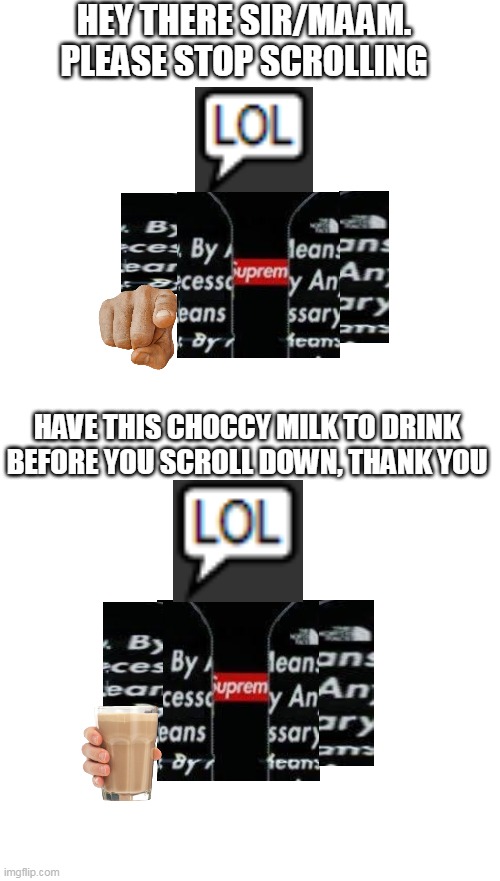 have this choccy milk for playing arsenal, aimblox, and other roblox games | HEY THERE SIR/MAAM. PLEASE STOP SCROLLING; HAVE THIS CHOCCY MILK TO DRINK BEFORE YOU SCROLL DOWN, THANK YOU | image tagged in blank white template | made w/ Imgflip meme maker