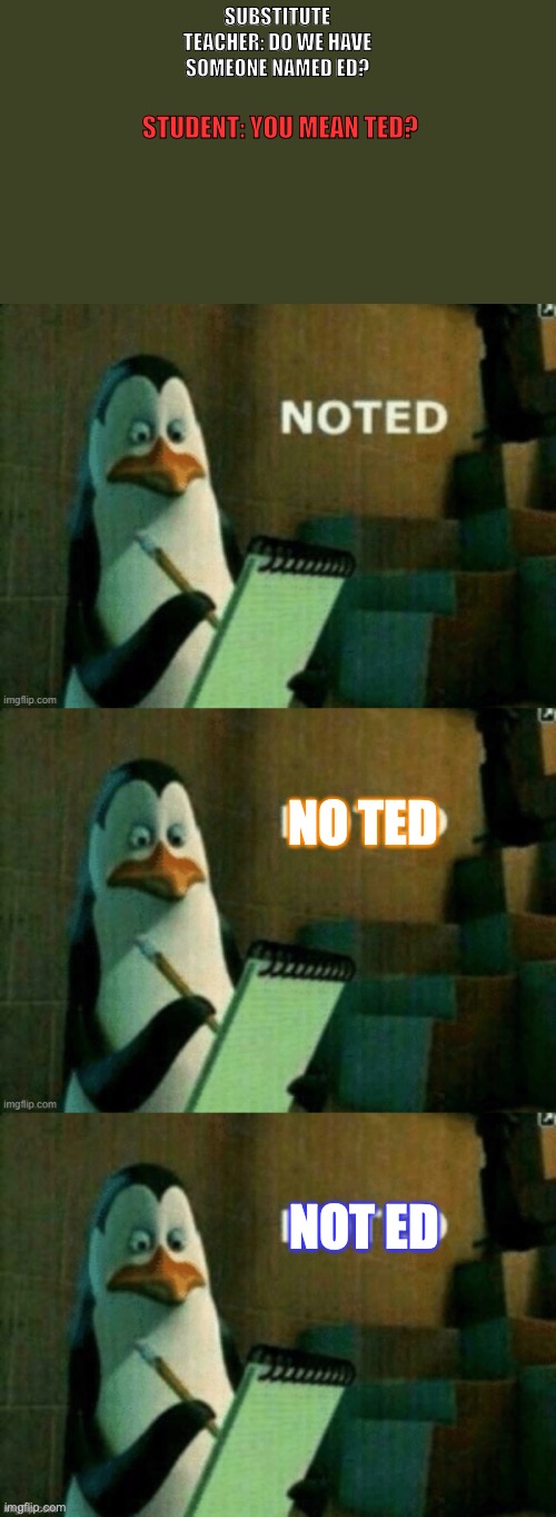 teacher taking down lots fo notes | SUBSTITUTE TEACHER: DO WE HAVE SOMEONE NAMED ED? STUDENT: YOU MEAN TED? NO TED; NOT ED | image tagged in noted,notes,lmao,student | made w/ Imgflip meme maker