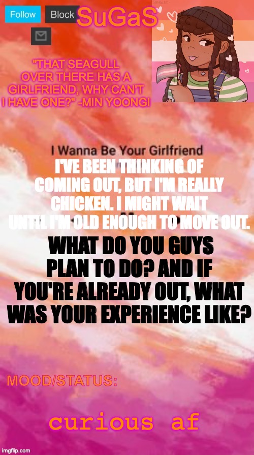 Don't be shyyyy | I'VE BEEN THINKING OF COMING OUT, BUT I'M REALLY CHICKEN. I MIGHT WAIT UNTIL I'M OLD ENOUGH TO MOVE OUT. WHAT DO YOU GUYS PLAN TO DO? AND IF YOU'RE ALREADY OUT, WHAT WAS YOUR EXPERIENCE LIKE? curious af | image tagged in sugas' lesbian demigirl announcement template | made w/ Imgflip meme maker