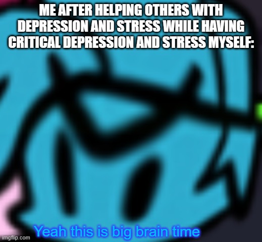 Boyfriend Big Brain Time | ME AFTER HELPING OTHERS WITH DEPRESSION AND STRESS WHILE HAVING CRITICAL DEPRESSION AND STRESS MYSELF: | image tagged in boyfriend big brain time | made w/ Imgflip meme maker