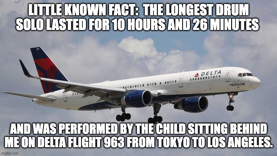 Drum solo |  LITTLE KNOWN FACT:  THE LONGEST DRUM SOLO LASTED FOR 10 HOURS AND 26 MINUTES; AND WAS PERFORMED BY THE CHILD SITTING BEHIND ME ON DELTA FLIGHT 963 FROM TOKYO TO LOS ANGELES. | image tagged in drums | made w/ Imgflip meme maker