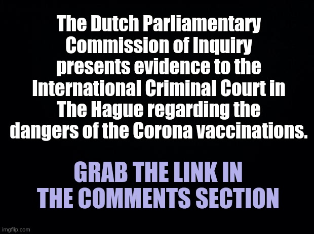 Vaccination Dangers | The Dutch Parliamentary Commission of Inquiry presents evidence to the International Criminal Court in The Hague regarding the dangers of the Corona vaccinations. GRAB THE LINK IN THE COMMENTS SECTION | image tagged in black background,covid vaccine,covid-19 | made w/ Imgflip meme maker