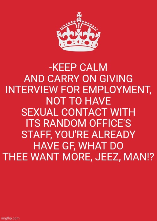 -Be ready for good. | -KEEP CALM AND CARRY ON GIVING INTERVIEW FOR EMPLOYMENT, NOT TO HAVE SEXUAL CONTACT WITH ITS RANDOM OFFICE'S STAFF, YOU'RE ALREADY HAVE GF, WHAT DO THEE WANT MORE, JEEZ, MAN!? | image tagged in memes,keep calm and carry on red,unemployment,job interview,sexuality,too damn high | made w/ Imgflip meme maker