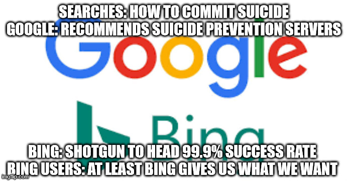 Google vs Bing | SEARCHES: HOW TO COMMIT SUICIDE
GOOGLE: RECOMMENDS SUICIDE PREVENTION SERVERS; BING: SHOTGUN TO HEAD 99.9% SUCCESS RATE
BING USERS: AT LEAST BING GIVES US WHAT WE WANT | image tagged in google,bing,google vs bing | made w/ Imgflip meme maker