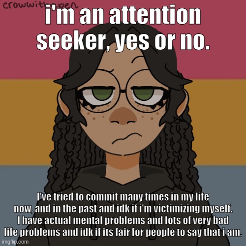 .-. | i'm an attention seeker, yes or no. I've tried to commit many times in my life now, and in the past and idk if i'm victimizing myself. I have actual mental problems and lots of very bad life problems and idk if its fair for people to say that i am. | image tagged in - | made w/ Imgflip meme maker