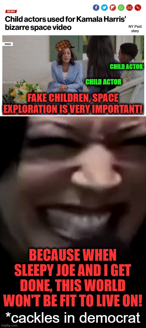 They had to use actors.  Real people keep yelling "FJB!" | NY Post
story; CHILD ACTOR; CHILD ACTOR; FAKE CHILDREN, SPACE EXPLORATION IS VERY IMPORTANT! BECAUSE WHEN SLEEPY JOE AND I GET DONE, THIS WORLD WON'T BE FIT TO LIVE ON! *cackles in democrat | image tagged in memes,kamala harris,democrats,child actors,space | made w/ Imgflip meme maker