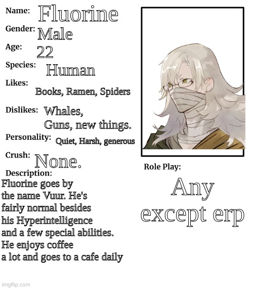 RP stream OC showcase | Fluorine; Male; 22; Human; Books, Ramen, Spiders; Whales, Guns, new things. Quiet, Harsh, generous; None. Any except erp; Fluorine goes by the name Vuur. He's fairly normal besides his Hyperintelligence and a few special abilities. He enjoys coffee a lot and goes to a cafe daily | image tagged in rp stream oc showcase | made w/ Imgflip meme maker