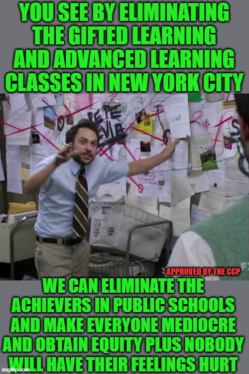 yep | YOU SEE BY ELIMINATING THE GIFTED LEARNING AND ADVANCED LEARNING CLASSES IN NEW YORK CITY; WE CAN ELIMINATE THE ACHIEVERS IN PUBLIC SCHOOLS AND MAKE EVERYONE MEDIOCRE AND OBTAIN EQUITY PLUS NOBODY WILL HAVE THEIR FEELINGS HURT; APPROVED BY THE CCP | image tagged in democrats,progressives | made w/ Imgflip meme maker