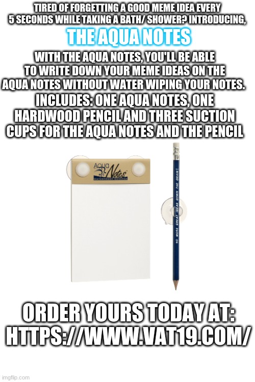 Aqua notes | TIRED OF FORGETTING A GOOD MEME IDEA EVERY 5 SECONDS WHILE TAKING A BATH/ SHOWER? INTRODUCING, THE AQUA NOTES; WITH THE AQUA NOTES, YOU'LL BE ABLE TO WRITE DOWN YOUR MEME IDEAS ON THE AQUA NOTES WITHOUT WATER WIPING YOUR NOTES. INCLUDES: ONE AQUA NOTES, ONE HARDWOOD PENCIL AND THREE SUCTION CUPS FOR THE AQUA NOTES AND THE PENCIL; ORDER YOURS TODAY AT:
HTTPS://WWW.VAT19.COM/ | image tagged in sponsor,website,notes,water,not a meme,true | made w/ Imgflip meme maker