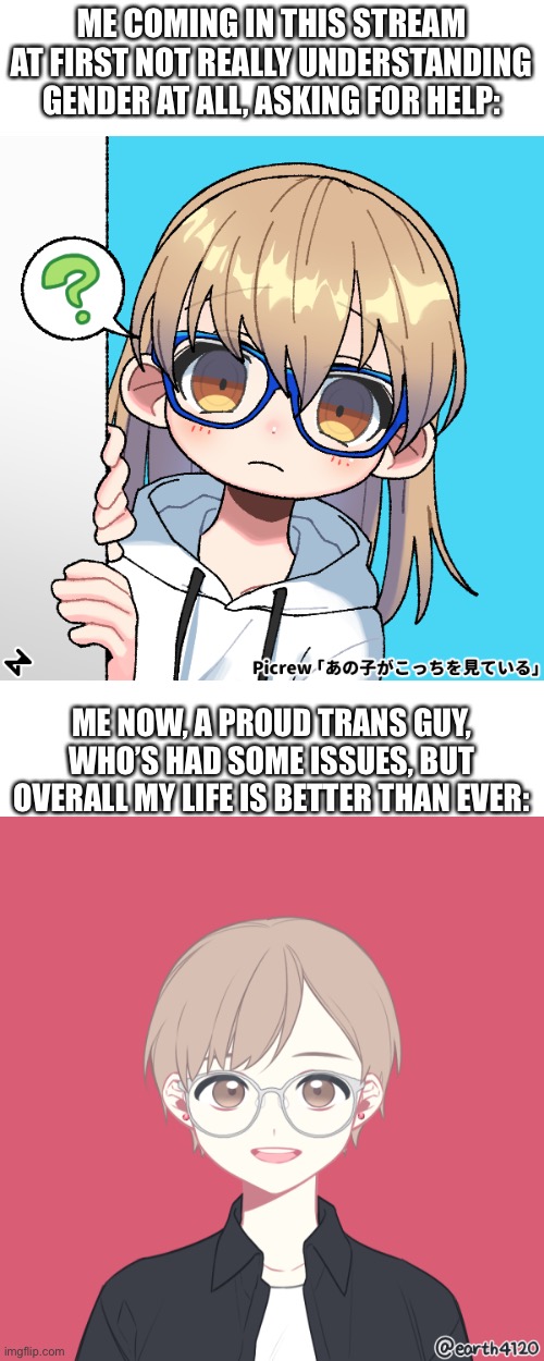 It’s been a few months, but definitely a journey | ME COMING IN THIS STREAM AT FIRST NOT REALLY UNDERSTANDING GENDER AT ALL, ASKING FOR HELP:; ME NOW, A PROUD TRANS GUY, WHO’S HAD SOME ISSUES, BUT OVERALL MY LIFE IS BETTER THAN EVER: | made w/ Imgflip meme maker