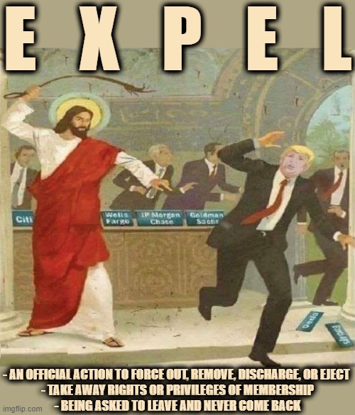 EXPEL | E   X   P   E   L; - AN OFFICIAL ACTION TO FORCE OUT, REMOVE, DISCHARGE, OR EJECT 
- TAKE AWAY RIGHTS OR PRIVILEGES OF MEMBERSHIP
- BEING ASKED TO LEAVE AND NEVER COME BACK | image tagged in expel,remove,discharge,force out,eject,banish | made w/ Imgflip meme maker