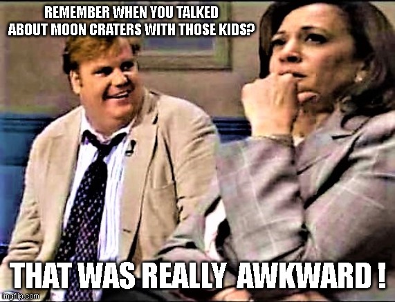 Chris Farley and Kamala | REMEMBER WHEN YOU TALKED ABOUT MOON CRATERS WITH THOSE KIDS? THAT WAS REALLY  AWKWARD ! | image tagged in chris farley and kamala | made w/ Imgflip meme maker