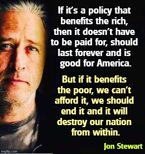 Republican hypocrisy on the half shell. | If it's a policy that 
benefits the rich, 
then it doesn't have 
to be paid for, should 
last forever and is 
good for America. But if it benefits 
the poor, we can't 
afford it, we should 
end it and it will 
destroy our nation 
from within. Jon Stewart | image tagged in republicans,policy,rich,block,help,poor | made w/ Imgflip meme maker