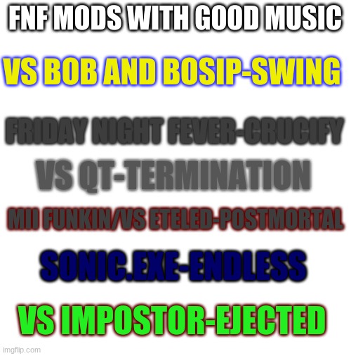 this is just my opinion. if you disagree, lemme know in the comments so we can discuss | FNF MODS WITH GOOD MUSIC; VS BOB AND BOSIP-SWING; FRIDAY NIGHT FEVER-CRUCIFY; VS QT-TERMINATION; MII FUNKIN/VS ETELED-POSTMORTAL; SONIC.EXE-ENDLESS; VS IMPOSTOR-EJECTED | image tagged in blank white template | made w/ Imgflip meme maker
