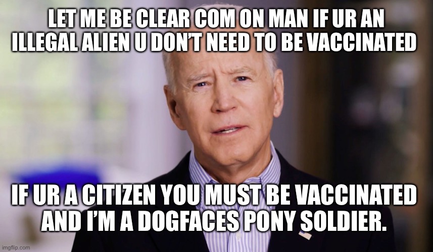 Joe Biden 2020 | LET ME BE CLEAR COM ON MAN IF UR AN ILLEGAL ALIEN U DON’T NEED TO BE VACCINATED; IF UR A CITIZEN YOU MUST BE VACCINATED 
AND I’M A DOGFACES PONY SOLDIER. | image tagged in joe biden 2020 | made w/ Imgflip meme maker