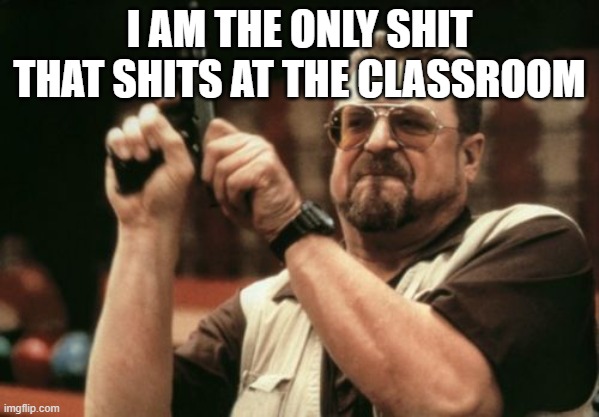 Ja | I AM THE ONLY SHIT THAT SHITS AT THE CLASSROOM | image tagged in memes,am i the only one around here | made w/ Imgflip meme maker