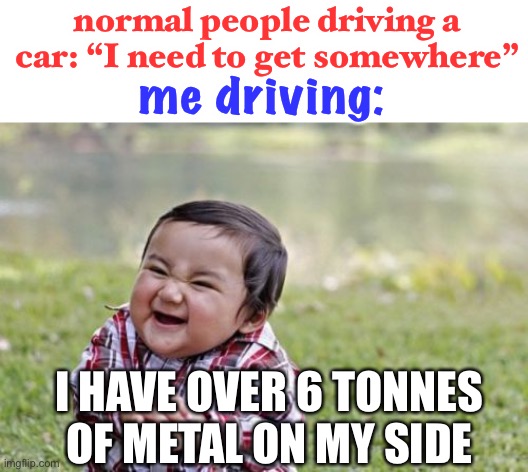 crashin’ time | normal people driving a car: “I need to get somewhere”; me driving:; I HAVE OVER 6 TONNES OF METAL ON MY SIDE | image tagged in memes,evil toddler,funny,dark humor,cars | made w/ Imgflip meme maker