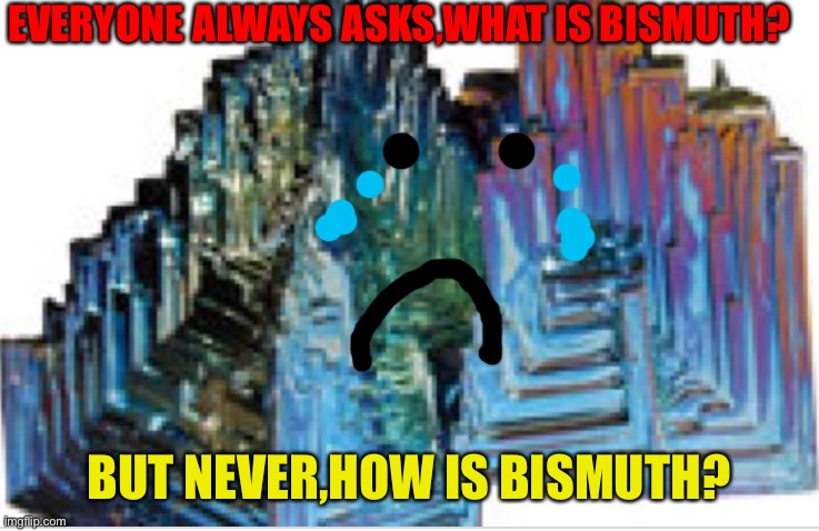 Sad bismuth | EVERYONE ALWAYS ASKS,WHAT IS BISMUTH? BUT NEVER,HOW IS BISMUTH? | image tagged in random | made w/ Imgflip meme maker