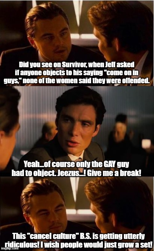 Inception | Did you see on Survivor, when Jeff asked if anyone objects to his saying "come on in guys," none of the women said they were offended. Yeah...of course only the GAY guy had to object. Jeezus...! Give me a break! This "cancel culture" B.S. is getting utterly ridiculous! I wish people would just grow a set! | image tagged in memes,inception | made w/ Imgflip meme maker