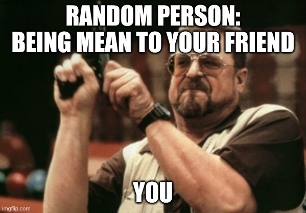 Am I The Only One Around Here | RANDOM PERSON: BEING MEAN TO YOUR FRIEND; YOU | image tagged in memes,am i the only one around here | made w/ Imgflip meme maker
