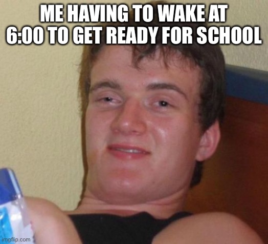 10 Guy | ME HAVING TO WAKE AT 6:00 TO GET READY FOR SCHOOL | image tagged in memes,10 guy | made w/ Imgflip meme maker