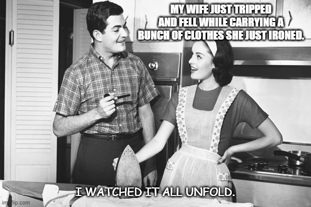 Daily Bad Dad Joke Oct 12 2021 | MY WIFE JUST TRIPPED AND FELL WHILE CARRYING A BUNCH OF CLOTHES SHE JUST IRONED. I WATCHED IT ALL UNFOLD. | image tagged in vintage husband and wife | made w/ Imgflip meme maker