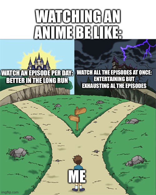 Guys I need help… which to chose? (Idiot note: just dont watch it lmao (Joke)) | WATCHING AN ANIME BE LIKE:; WATCH AN EPISODE PER DAY:

BETTER IN THE LONG RUN; WATCH ALL THE EPISODES AT ONCE:

ENTERTAINING BUT EXHAUSTING AL THE EPISODES; ME | made w/ Imgflip meme maker
