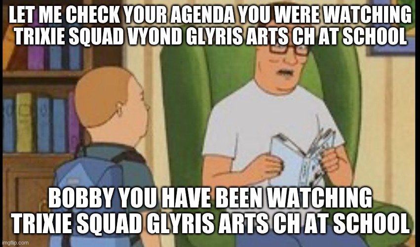 trixie squad glyris arts ch vyond template king of the hill | LET ME CHECK YOUR AGENDA YOU WERE WATCHING TRIXIE SQUAD VYOND GLYRIS ARTS CH AT SCHOOL; BOBBY YOU HAVE BEEN WATCHING TRIXIE SQUAD GLYRIS ARTS CH AT SCHOOL | image tagged in al yankovic,trixie squad,glyris arts ch | made w/ Imgflip meme maker