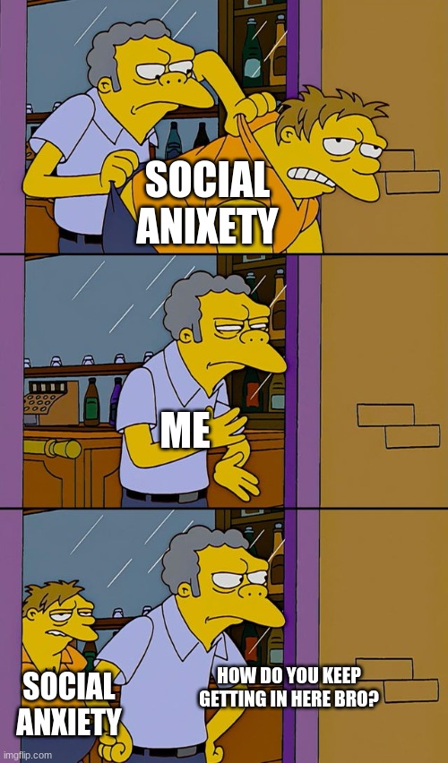 Moe throws Barney | SOCIAL ANIXETY; ME; HOW DO YOU KEEP GETTING IN HERE BRO? SOCIAL ANXIETY | image tagged in moe throws barney | made w/ Imgflip meme maker