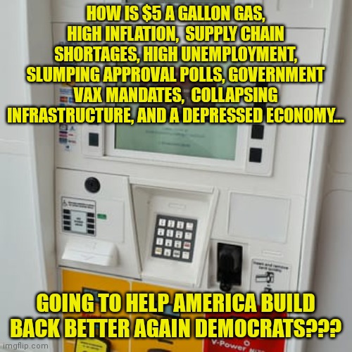 Democrats hate you. They simply hate you. | HOW IS $5 A GALLON GAS, HIGH INFLATION,  SUPPLY CHAIN SHORTAGES, HIGH UNEMPLOYMENT, SLUMPING APPROVAL POLLS, GOVERNMENT VAX MANDATES,  COLLAPSING INFRASTRUCTURE, AND A DEPRESSED ECONOMY... GOING TO HELP AMERICA BUILD BACK BETTER AGAIN DEMOCRATS??? | image tagged in gas pump,democrats,liberal logic,hate | made w/ Imgflip meme maker