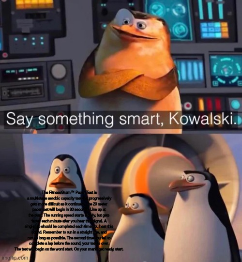 Say something smart Kowalski | The FitnessGram™ Pacer Test is a multistage aerobic capacity test that progressively gets more difficult as it continues. The 20 meter pacer test will begin in 30 seconds. Line up at the start. The running speed starts slowly, but gets faster each minute after you hear this signal. A single lap should be completed each time you hear this sound. Remember to run in a straight line, and run as long as possible. The second time you fail to complete a lap before the sound, your test is over. The test will begin on the word start. On your mark, get ready, start. | image tagged in say something smart kowalski | made w/ Imgflip meme maker