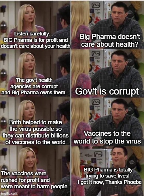 What it's like trying to explain large scale corruption to some people. | Listen carefully. . . 
BIG Pharma is for profit and doesn't care about your health; Big Pharma doesn't care about health? The gov't health agencies are corrupt and Big Pharma owns them. Gov't is corrupt; Both helped to make the virus possible so they can distribute billions of vaccines to the world; Vaccines to the world to stop the virus; BIG Pharma is totally trying to save lives! 
  I get it now, Thanks Phoebe; The vaccines were rushed for profit and were meant to harm people | image tagged in phoebe joey,big pharma,government corruption,bill gates,vaccine profits,experimental injections | made w/ Imgflip meme maker