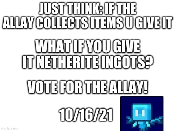 Blank White Template | JUST THINK: IF THE ALLAY COLLECTS ITEMS U GIVE IT; WHAT IF YOU GIVE IT NETHERITE INGOTS? VOTE FOR THE ALLAY! 10/16/21 | image tagged in blank white template | made w/ Imgflip meme maker