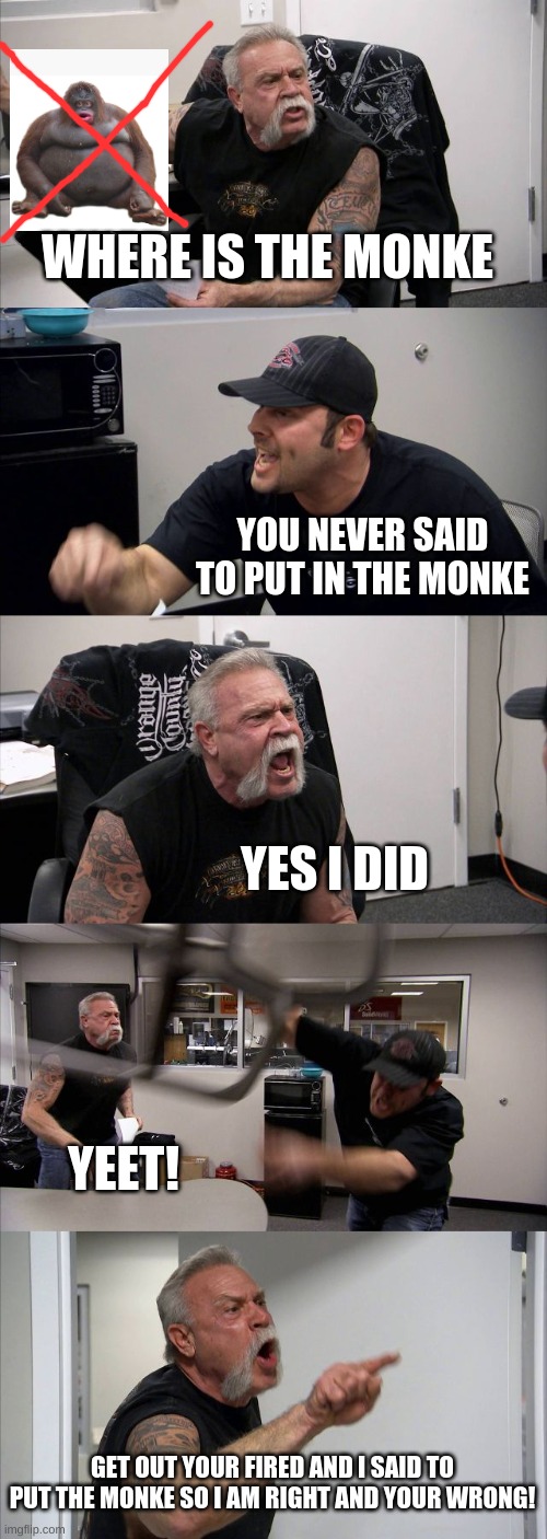 American Chopper Argument Meme | WHERE IS THE MONKE; YOU NEVER SAID TO PUT IN THE MONKE; YES I DID; YEET! GET OUT YOUR FIRED AND I SAID TO PUT THE MONKE SO I AM RIGHT AND YOUR WRONG! | image tagged in memes,american chopper argument | made w/ Imgflip meme maker