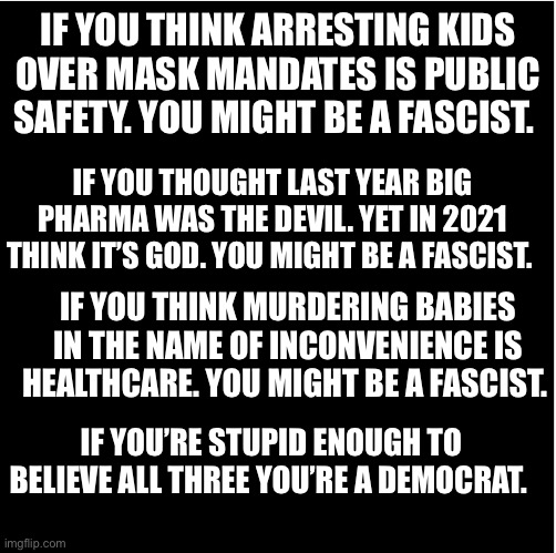 IF YOU THINK ARRESTING KIDS OVER MASK MANDATES IS PUBLIC SAFETY. YOU MIGHT BE A FASCIST. IF YOU THOUGHT LAST YEAR BIG PHARMA WAS THE DEVIL. YET IN 2021 THINK IT’S GOD. YOU MIGHT BE A FASCIST. IF YOU THINK MURDERING BABIES IN THE NAME OF INCONVENIENCE IS HEALTHCARE. YOU MIGHT BE A FASCIST. IF YOU’RE STUPID ENOUGH TO BELIEVE ALL THREE YOU’RE A DEMOCRAT. | made w/ Imgflip meme maker