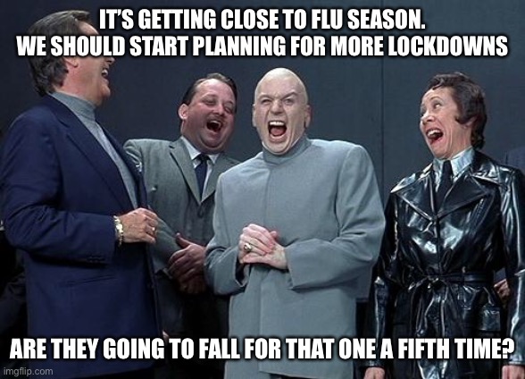 Let the nonsense continue… | IT’S GETTING CLOSE TO FLU SEASON. WE SHOULD START PLANNING FOR MORE LOCKDOWNS; ARE THEY GOING TO FALL FOR THAT ONE A FIFTH TIME? | image tagged in dr evil laugh,plandemic | made w/ Imgflip meme maker