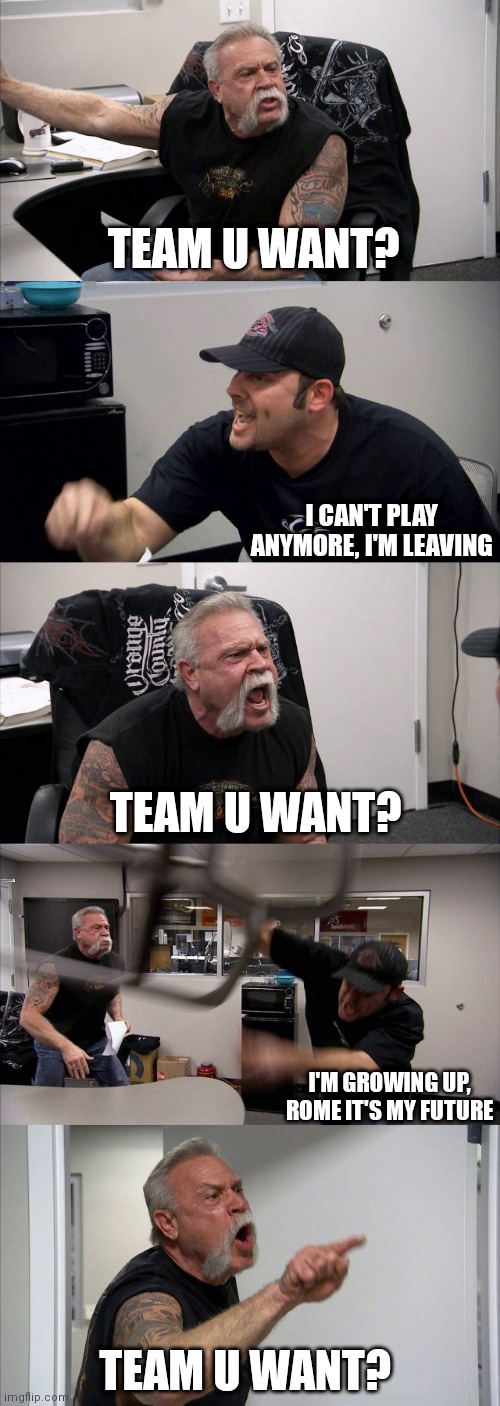 American Chopper Argument | TEAM U WANT? I CAN'T PLAY ANYMORE, I'M LEAVING; TEAM U WANT? I'M GROWING UP, ROME IT'S MY FUTURE; TEAM U WANT? | image tagged in memes,american chopper argument | made w/ Imgflip meme maker